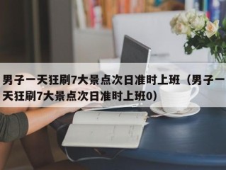 男子一天狂刷7大景点次日准时上班（男子一天狂刷7大景点次日准时上班0）