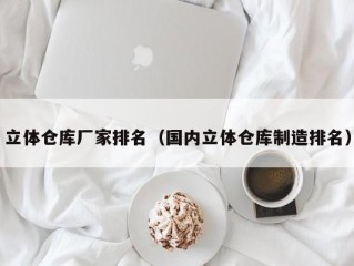 立体仓库厂家排名（国内立体仓库制造排名）