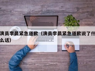 演员李晨紧急道歉（演员李晨紧急道歉说了什么话）