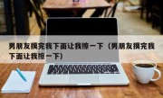 男朋友摸完我下面让我擦一下（男朋友摸完我下面让我擦一下）