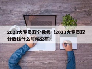 2023大专录取分数线（2023大专录取分数线什么时候公布）