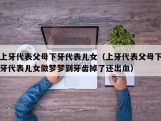 上牙代表父母下牙代表儿女（上牙代表父母下牙代表儿女做梦梦到牙齿掉了还出血）