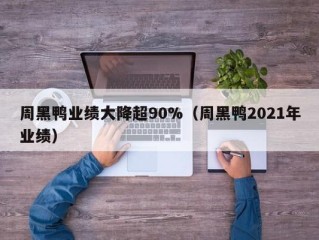 周黑鸭业绩大降超90%（周黑鸭2021年业绩）