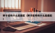 狮子座和什么座最配（狮子座男和什么座最配）