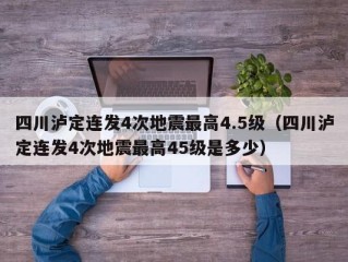 四川泸定连发4次地震最高4.5级（四川泸定连发4次地震最高45级是多少）