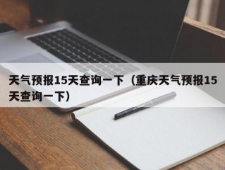 天气预报15天查询一下（重庆天气预报15天查询一下）