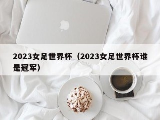 2023女足世界杯（2023女足世界杯谁是冠军）