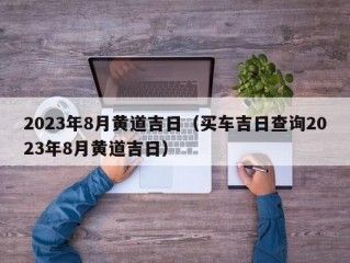 2023年8月黄道吉日（买车吉日查询2023年8月黄道吉日）