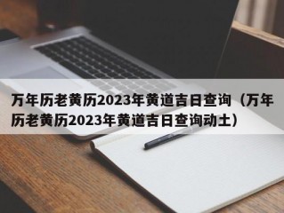 万年历老黄历2023年黄道吉日查询（万年历老黄历2023年黄道吉日查询动土）