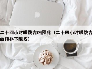 二十四小时眼跳吉凶预兆（二十四小时眼跳吉凶预兆下眼皮）