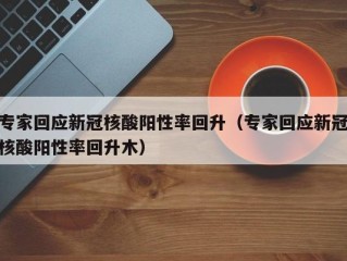 专家回应新冠核酸阳性率回升（专家回应新冠核酸阳性率回升木）