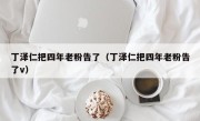 丁泽仁把四年老粉告了（丁泽仁把四年老粉告了v）