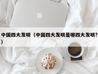 中国四大发明（中国四大发明是哪四大发明?）