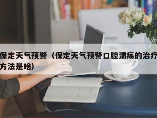 保定天气预警（保定天气预警口腔溃疡的治疗方法是啥）