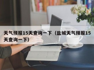 天气预报15天查询一下（盐城天气预报15天查询一下）