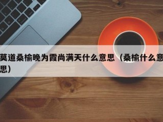 莫道桑榆晚为霞尚满天什么意思（桑榆什么意思）