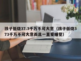 孩子低烧37.3千万不可大意（孩子低烧373千万不可大意而且一直爱睡觉）