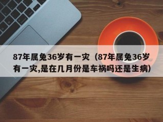 87年属兔36岁有一灾（87年属兔36岁有一灾,是在几月份是车祸吗还是生病）