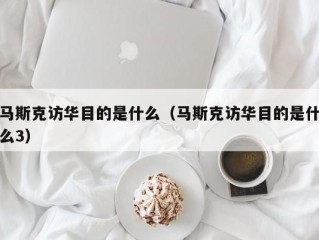 马斯克访华目的是什么（马斯克访华目的是什么3）