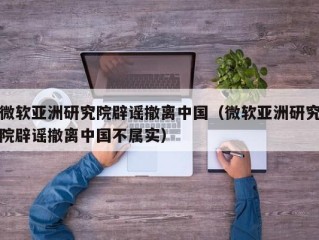 微软亚洲研究院辟谣撤离中国（微软亚洲研究院辟谣撤离中国不属实）