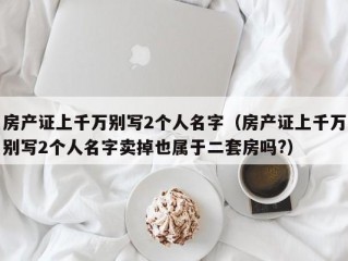 房产证上千万别写2个人名字（房产证上千万别写2个人名字卖掉也属于二套房吗?）