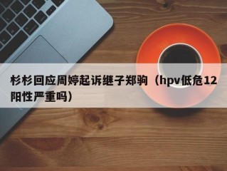 杉杉回应周婷起诉继子郑驹（hpv低危12阳性严重吗）