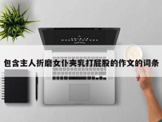 包含主人折磨女仆夹乳打屁股的作文的词条