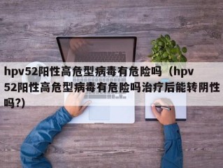 hpv52阳性高危型病毒有危险吗（hpv52阳性高危型病毒有危险吗治疗后能转阴性吗?）