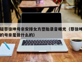 疑蔡徐坤母亲安排女方堕胎录音曝光（蔡徐坤的母亲是做什么的）