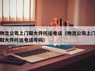 物流公司上门取大件托运电话（物流公司上门取大件托运电话号码）