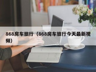 868房车旅行（868房车旅行今天最新视频）