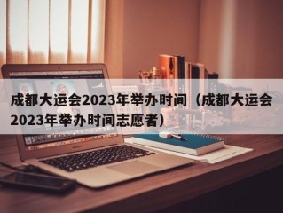 成都大运会2023年举办时间（成都大运会2023年举办时间志愿者）