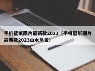 手机壁纸图片最新款2023（手机壁纸图片最新款2023山水风景）