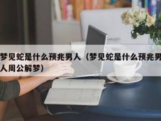 梦见蛇是什么预兆男人（梦见蛇是什么预兆男人周公解梦）