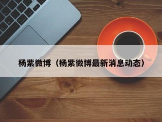 杨紫微博（杨紫微博最新消息动态）