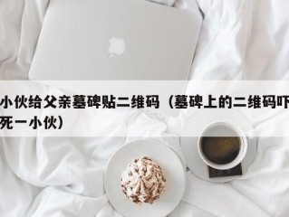 小伙给父亲墓碑贴二维码（墓碑上的二维码吓死一小伙）