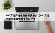 100万遗产继承案律师费多少（100万遗产继承案律师费多少辽宁省）