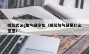 撬装式lng加气站审批（撬装加气站是什么意思）