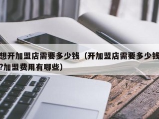 想开加盟店需要多少钱（开加盟店需要多少钱?加盟费用有哪些）