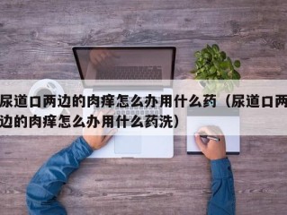 尿道口两边的肉痒怎么办用什么药（尿道口两边的肉痒怎么办用什么药洗）