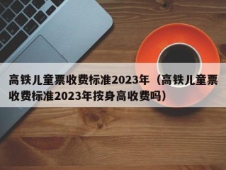 高铁儿童票收费标准2023年（高铁儿童票收费标准2023年按身高收费吗）