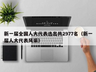 新一届全国人大代表选出共2977名（新一届人大代表风采）