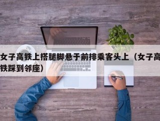 女子高铁上搭腿脚悬于前排乘客头上（女子高铁踩到邻座）