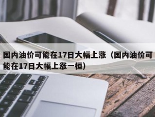 国内油价可能在17日大幅上涨（国内油价可能在17日大幅上涨一桓）