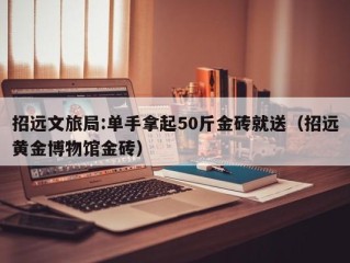 招远文旅局:单手拿起50斤金砖就送（招远黄金博物馆金砖）