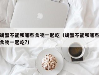 螃蟹不能和哪些食物一起吃（螃蟹不能和哪些食物一起吃?）