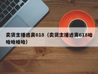 卖货主播逃离618（卖货主播逃离618哈哈哈哈哈）