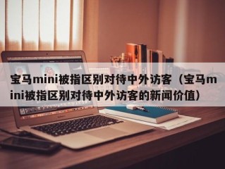 宝马mini被指区别对待中外访客（宝马mini被指区别对待中外访客的新闻价值）