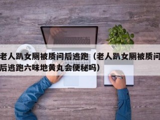 老人趴女厕被质问后逃跑（老人趴女厕被质问后逃跑六味地黄丸会便秘吗）