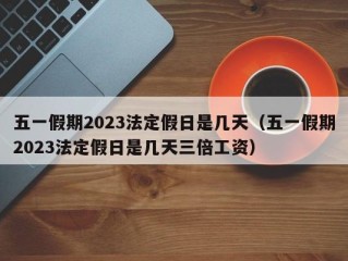 五一假期2023法定假日是几天（五一假期2023法定假日是几天三倍工资）